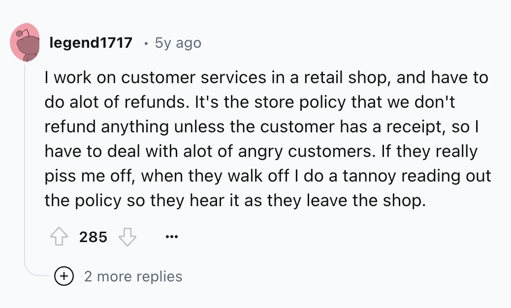 circle - legend 1717 5y ago I work on customer services in a retail shop, and have to do alot of refunds. It's the store policy that we don't refund anything unless the customer has a receipt, so I have to deal with alot of angry customers. If they really